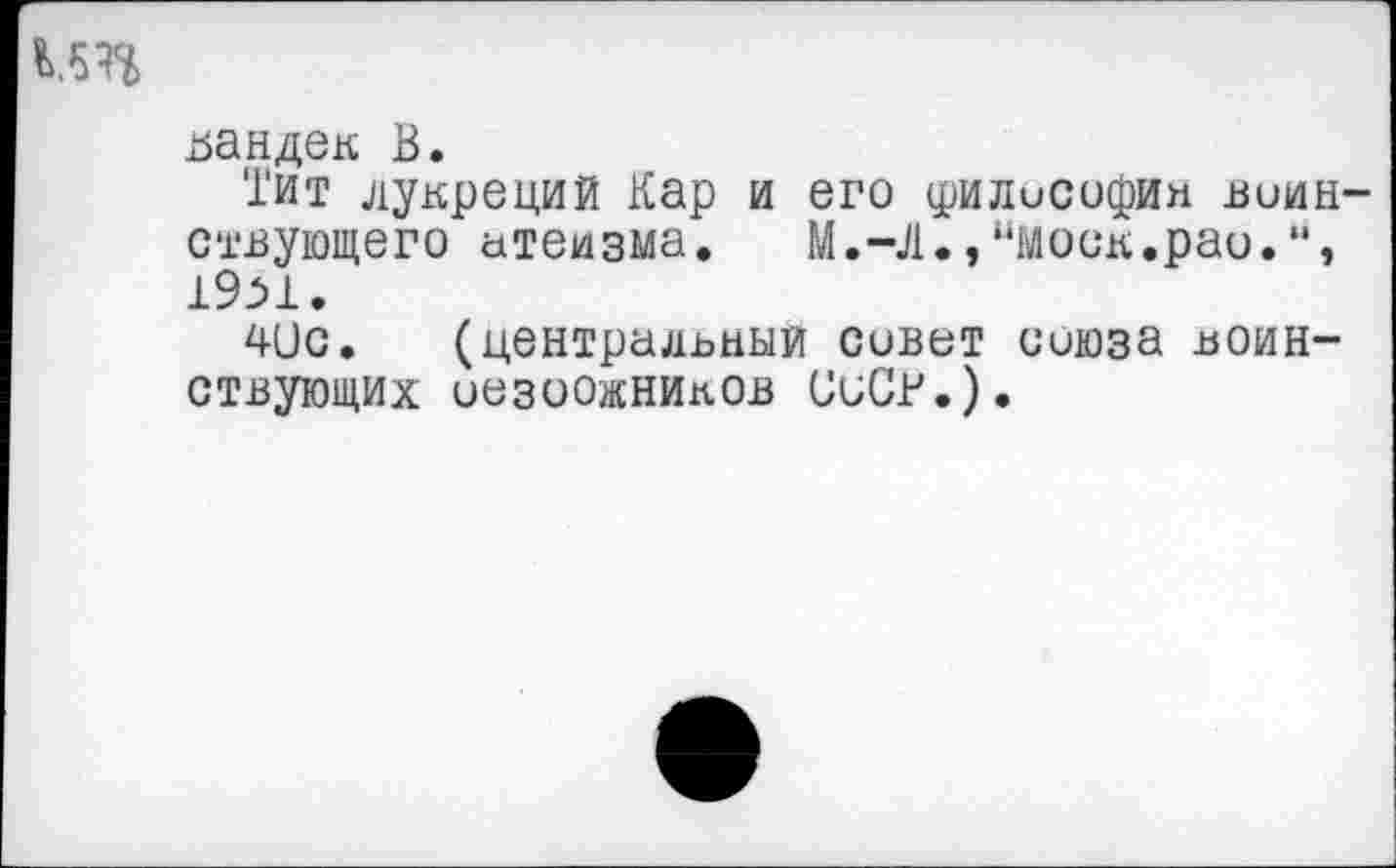 ﻿К5П
цандек В.
Тит лукреций Кар и его филисофин воинствующего атеизма. М.-Д.,“моск.рао. 19М.
4ис. (центральный совет союза воинствующих оезоожников СиСВ.).